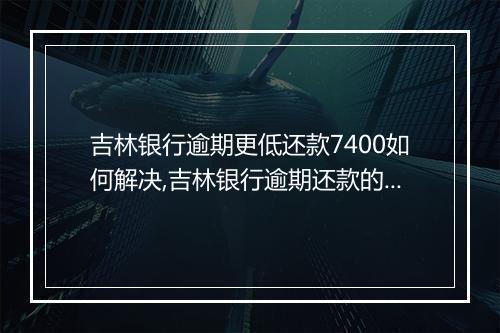 吉林银行逾期更低还款7400如何解决,吉林银行逾期还款的后果及处理办法