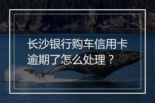 长沙银行购车信用卡逾期了怎么处理？