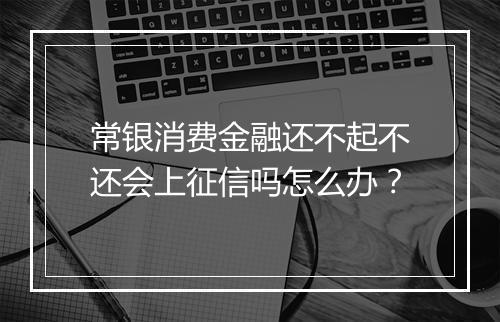 常银消费金融还不起不还会上征信吗怎么办？
