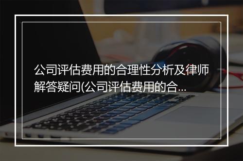 公司评估费用的合理性分析及律师解答疑问(公司评估费用的合理性分析及律师解答疑问案例)