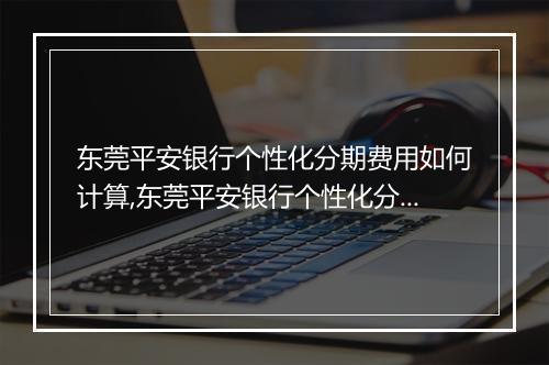 东莞平安银行个性化分期费用如何计算,东莞平安银行个性化分期费用明细解析