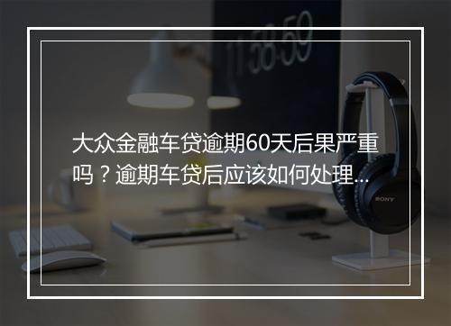 大众金融车贷逾期60天后果严重吗？逾期车贷后应该如何处理？