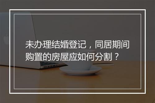 未办理结婚登记，同居期间购置的房屋应如何分割？