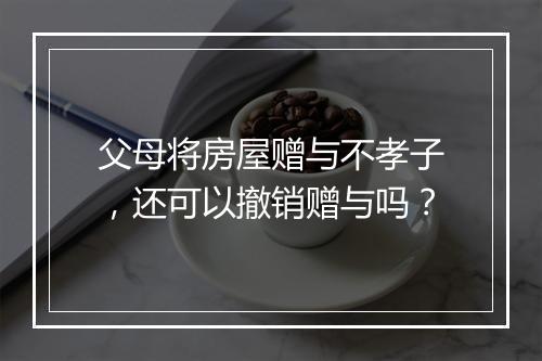 父母将房屋赠与不孝子，还可以撤销赠与吗？