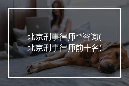 北京刑事律师**咨询(北京刑事律师前十名)
