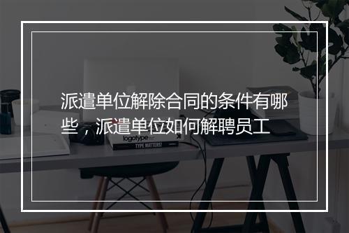 派遣单位解除合同的条件有哪些，派遣单位如何解聘员工