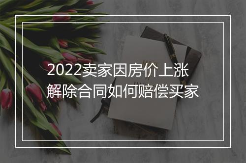 2022卖家因房价上涨解除合同如何赔偿买家