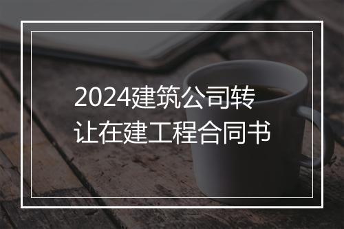 2024建筑公司转让在建工程合同书