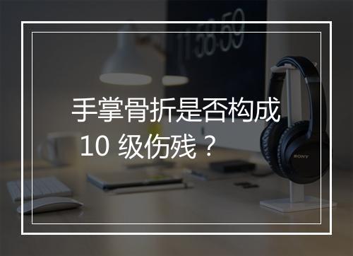 手掌骨折是否构成 10 级伤残？