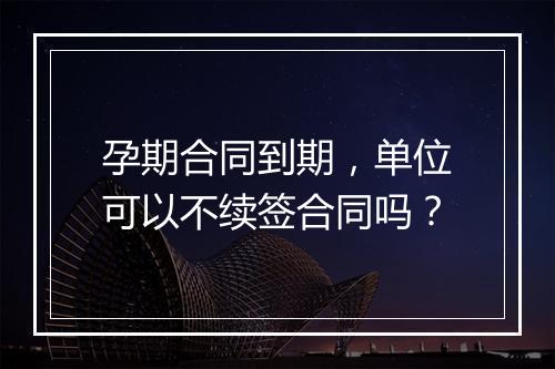 孕期合同到期，单位可以不续签合同吗？