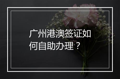 广州港澳签证如何自助办理？