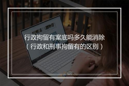 行政拘留有案底吗多久能消除（行政和刑事拘留有的区别）
