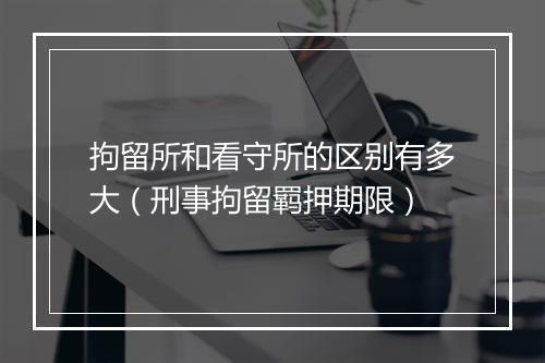拘留所和看守所的区别有多大（刑事拘留羁押期限）