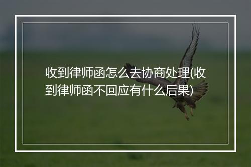 收到律师函怎么去协商处理(收到律师函不回应有什么后果)
