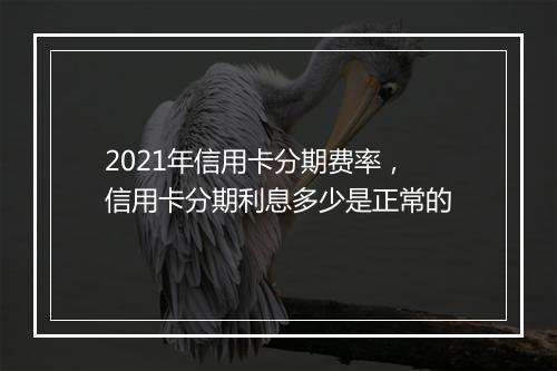 2021年信用卡分期费率，信用卡分期利息多少是正常的
