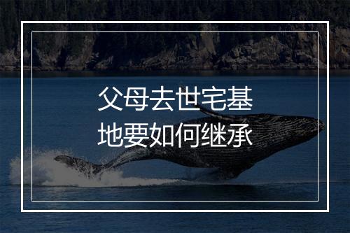 父母去世宅基地要如何继承