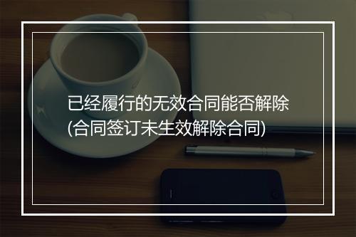 已经履行的无效合同能否解除(合同签订未生效解除合同)