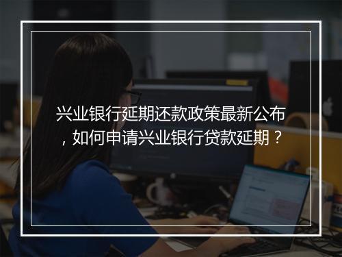 兴业银行延期还款政策最新公布，如何申请兴业银行贷款延期？