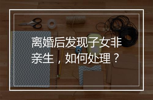 离婚后发现子女非亲生，如何处理？
