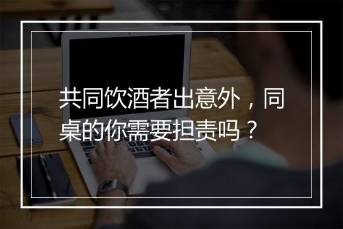 共同饮酒者出意外，同桌的你需要担责吗？