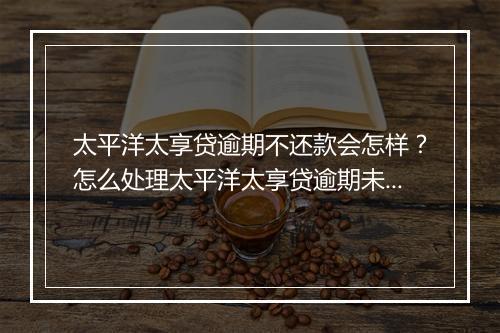 太平洋太享贷逾期不还款会怎样？怎么处理太平洋太享贷逾期未还款