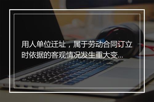 用人单位迁址，属于劳动合同订立时依据的客观情况发生重大变化？