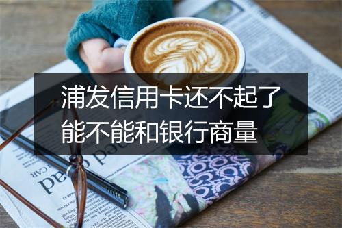 浦发信用卡还不起了能不能和银行商量