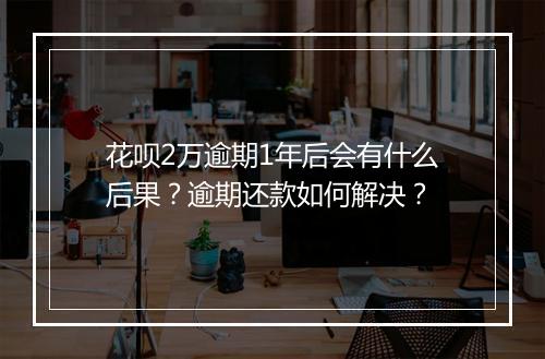 花呗2万逾期1年后会有什么后果？逾期还款如何解决？