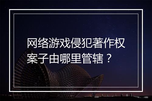 网络游戏侵犯著作权案子由哪里管辖？