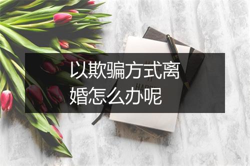 以欺骗方式离婚怎么办呢