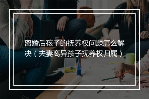 离婚后孩子的抚养权问题怎么解决（夫妻离异孩子抚养权归属）
