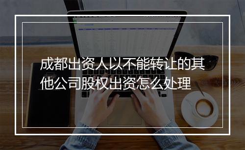 成都出资人以不能转让的其他公司股权出资怎么处理
