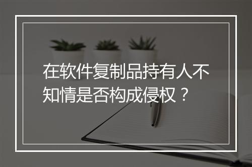 在软件复制品持有人不知情是否构成侵权？