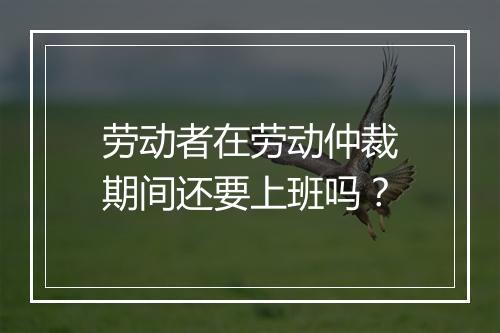 劳动者在劳动仲裁期间还要上班吗？
