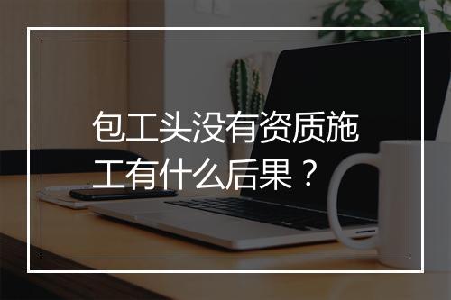 包工头没有资质施工有什么后果？