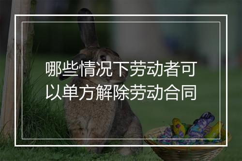 哪些情况下劳动者可以单方解除劳动合同