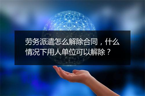 劳务派遣怎么解除合同，什么情况下用人单位可以解除？