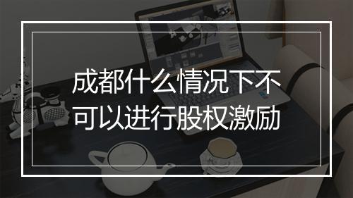 成都什么情况下不可以进行股权激励
