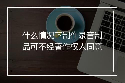 什么情况下制作录音制品可不经著作权人同意