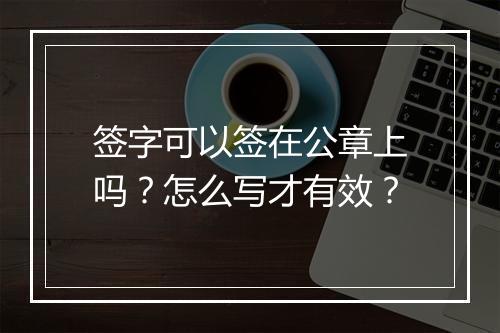 签字可以签在公章上吗？怎么写才有效？