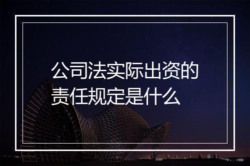 公司法实际出资的责任规定是什么