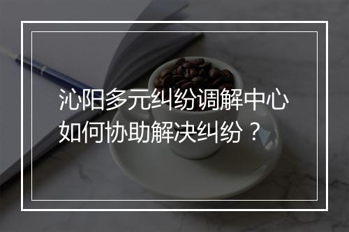 沁阳多元纠纷调解中心如何协助解决纠纷？