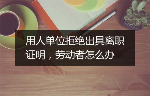 用人单位拒绝出具离职证明，劳动者怎么办