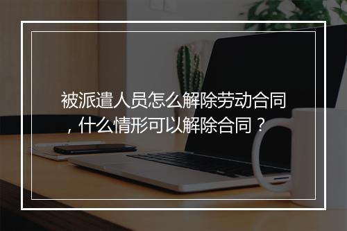 被派遣人员怎么解除劳动合同，什么情形可以解除合同？