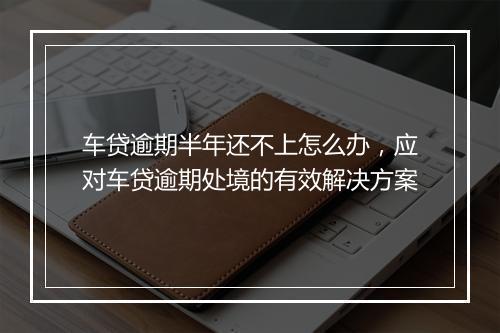车贷逾期半年还不上怎么办，应对车贷逾期处境的有效解决方案