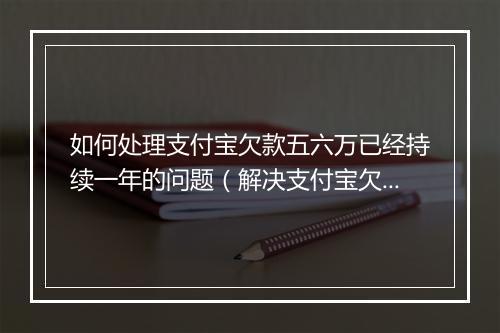 如何处理支付宝欠款五六万已经持续一年的问题（解决支付宝欠款逾期还款 ）