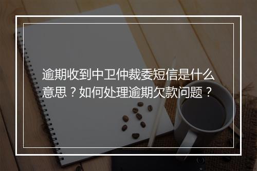 逾期收到中卫仲裁委短信是什么意思？如何处理逾期欠款问题？