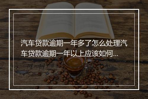 汽车贷款逾期一年多了怎么处理汽车贷款逾期一年以上应该如何处置