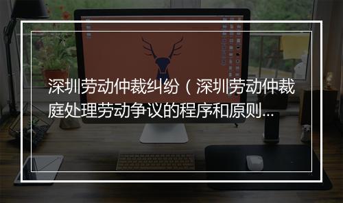 深圳劳动仲裁纠纷（深圳劳动仲裁庭处理劳动争议的程序和原则）