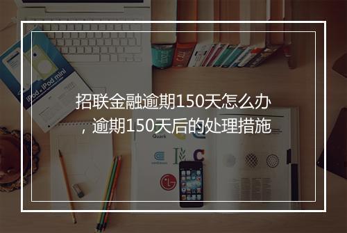 招联金融逾期150天怎么办，逾期150天后的处理措施